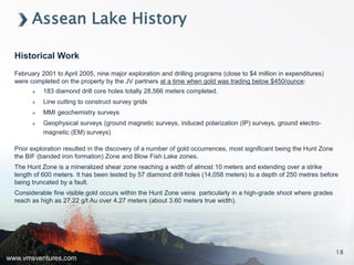 www.vmsventures.com
Assean Lake History
Historical Work
February 2001 to April 2005, nine major exploration and drilling programs (close to $4 million in expenditures)
were completed on the property by the JV partners at a time when gold was trading below $450/ounce:
 183 diamond drill core holes totally 28,566 meters completed.
 Line cutting to construct survey grids
 MMI geochemistry surveys
 Geophysical surveys (ground magnetic surveys, induced polarization (IP) surveys, ground electro-
magnetic (EM) surveys)
Prior exploration resulted in the discovery of a number of gold occurrences, most significant being the Hunt Zone
the BIF (banded iron formation) Zone and Blow Fish Lake zones.
The Hunt Zone is a mineralized shear zone reaching a width of almost 10 meters and extending over a strike
length of 600 meters. It has been tested by 57 diamond drill holes (14,058 meters) to a depth of 250 metres before
being truncated by a fault.
Considerable fine visible gold occurs within the Hunt Zone veins particularly in a high-grade shoot where grades
reach as high as 27.22 g/t Au over 4.27 meters (about 3.60 meters true width).
18
 