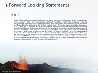 www.vmsventures.com
NOTE:
Some of the statements contained herein may be forward-looking statements which involve known
and unknown risks and uncertainties. Without limitation, statements regarding potential
mineralization and resources, exploration results, and future plans and objectives of the Company
are forward-looking statements that involve various risks. The following are important factors that
could cause the Company’s actual results to differ materially from those expressed or implied by
such forward-looking statements: changes in the world wide price of mineral commodities, general
market conditions, risks inherent in mineral exploration, risks associated with development,
construction and mining operations, the uncertainty of future profitability and the uncertainty of
access to additional capital. There can be no assurance that forward-looking statements will prove to
be accurate as actual results and future events may differ materially from those anticipated in such
statements. VMS Ventures Inc. undertakes no obligation to update such forward-looking statements
if circumstances or management’s estimates or opinions should change. The reader is cautioned not
to place undue reliance on such forward-looking statements.
Forward Looking Statements
2
 