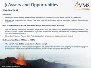 www.vmsventures.com
Assets and Opportunities
Reed Mine
 Underground drill stations will explore for additional ore bodies and further define the size of the deposit
 Commercial production has begun; Five year mine life anticipated without increased reserves from ongoing
exploration
Over $6.5 M in treasury + cash flow (Reed Mine) = New Opportunities & Growth
 We are actively seeking an advanced stage project and are continuously reviewing prospective projects. The
current business climate is favorable for high value acquisitions as many companies are struggling to raise money
and finance existing projects
 Recently announced Assean Gold Project acquisition, an advanced stage exploration project
North American Nickel (VMS owns 14.5%)
 The world’s next district scale nickel sulphide camp?
 NAN is exploring a 75 km long belt of prospective intrusions within a district scale property which hosts high grade
nickel-copper-cobalt PGE sulphide mineralization, located on the SW coast of Greenland.
Why Own VMS?
www.vmsventures.com
22
 