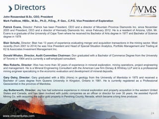 www.vmsventures.com
Directors
John Roozendaal B.Sc, CEO, President
Mark Fedikow, HBSc., M.Sc., Ph.D., P.Eng., P. Geo., C.P.G. Vice President of Exploration
Patrick Evans, Director: Patrick has been President, CEO and a director of Mountain Province Diamonds Inc. since November
2005 and President, CEO and a director of Kennady Diamonds Inc. since February 2012. He is a resident of Arizona, USA. Mr.
Evans is a graduate of the University of Cape Town where he received his Bachelor of Arts degree in 1977 and Bachelor of Science
degree in 1978
Blair Schultz, Director: Blair has 13 years of experience evaluating merger and acquisition transactions in the mining sector. Most
recently (from 2001 to 2014) he was Vice President and Head of Special Situation Analytics, Portfolio Management and Trading at
K2 & Associates Investment Management Inc.
Donald Whalen, Director, Audit Committee Chairman: Don graduated with a Bachelor of Commerce Degree from the University
of Toronto in 1964 and is currently a self-employed consultant.
Wes Roberts, Director: Wes has more than 30 years of experience in mineral exploration, mining operations, project engineering
and management. He is a Mineral Engineering Consultant with the American Law firm Dorsey & Whitney LLP and is a professional
mining engineer specializing in the economic evaluation and development of mineral deposits.
Gary Ostry, Director: Gary graduated with a BSc (Hons) in geology from the University of Manitoba in 1975 and received a
Bachelor of Laws degree from Queens University in Kingston, Ontario in 1981. He is currently registered as a Professional
Geoscientist in the province of Manitoba.
Jay Butterworth, Director: Jay has had extensive experience in mineral exploration and property acquisition in the western United
States and Canada, and has been involved with public companies as an officer or director for over 35 years. He assisted Hycroft
Mining Co. with acquiring the sulfur gold property in Pershing County, Nevada, which became a long time producer.
www.vmsventures.com
24
 