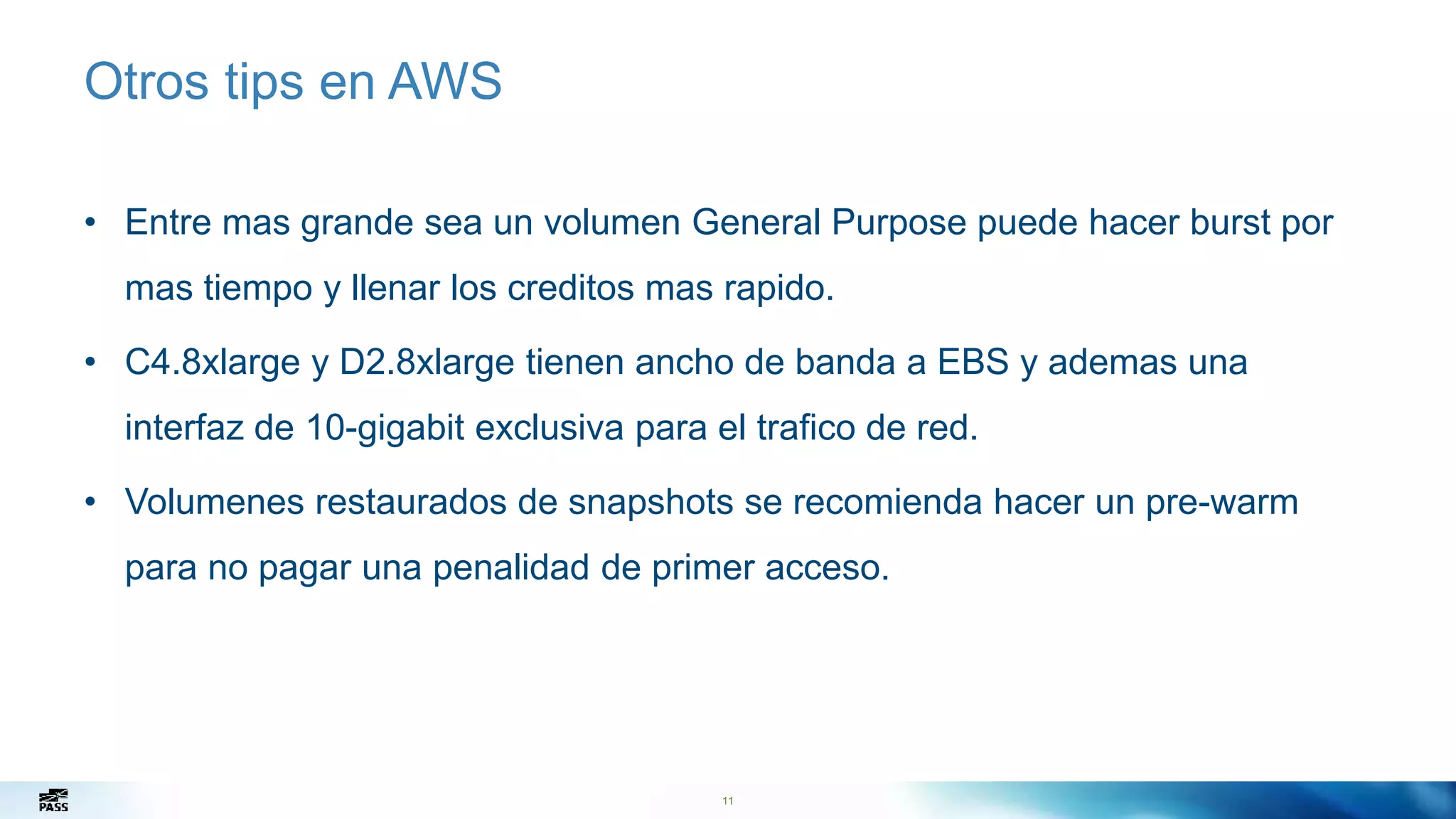 11
Otros tips en AWS
• Entre mas grande sea un volumen General Purpose puede hacer burst por
mas tiempo y llenar los creditos mas rapido.
• C4.8xlarge y D2.8xlarge tienen ancho de banda a EBS y ademas una
interfaz de 10-gigabit exclusiva para el trafico de red.
• Volumenes restaurados de snapshots se recomienda hacer un pre-warm
para no pagar una penalidad de primer acceso.
11
 