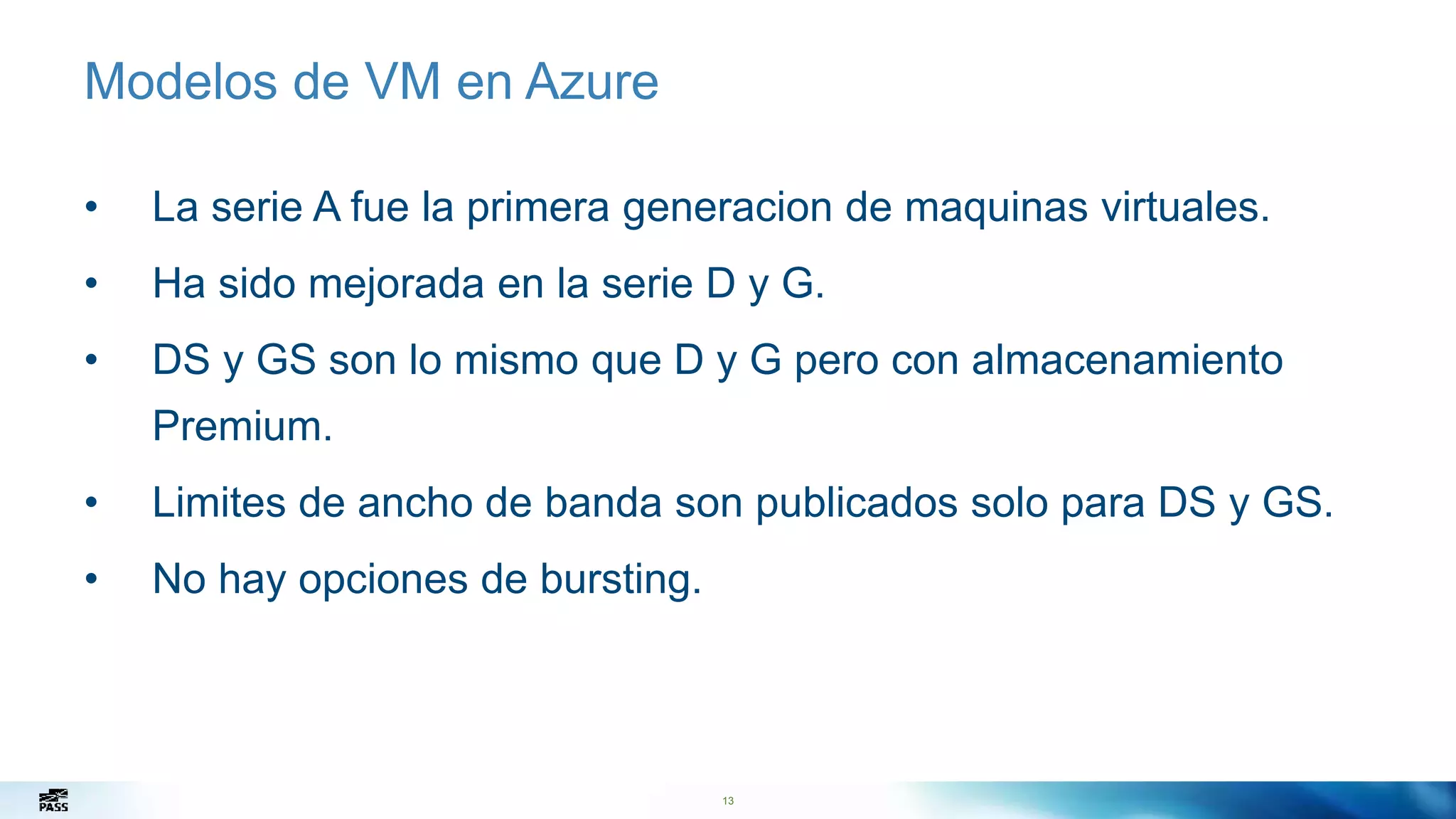 13
Modelos de VM en Azure
• La serie A fue la primera generacion de maquinas virtuales.
• Ha sido mejorada en la serie D y G.
• DS y GS son lo mismo que D y G pero con almacenamiento
Premium.
• Limites de ancho de banda son publicados solo para DS y GS.
• No hay opciones de bursting.
13
 