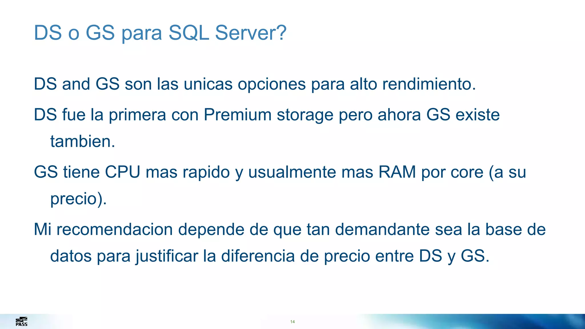 14
DS o GS para SQL Server?
DS and GS son las unicas opciones para alto rendimiento.
DS fue la primera con Premium storage pero ahora GS existe
tambien.
GS tiene CPU mas rapido y usualmente mas RAM por core (a su
precio).
Mi recomendacion depende de que tan demandante sea la base de
datos para justificar la diferencia de precio entre DS y GS.
14
 