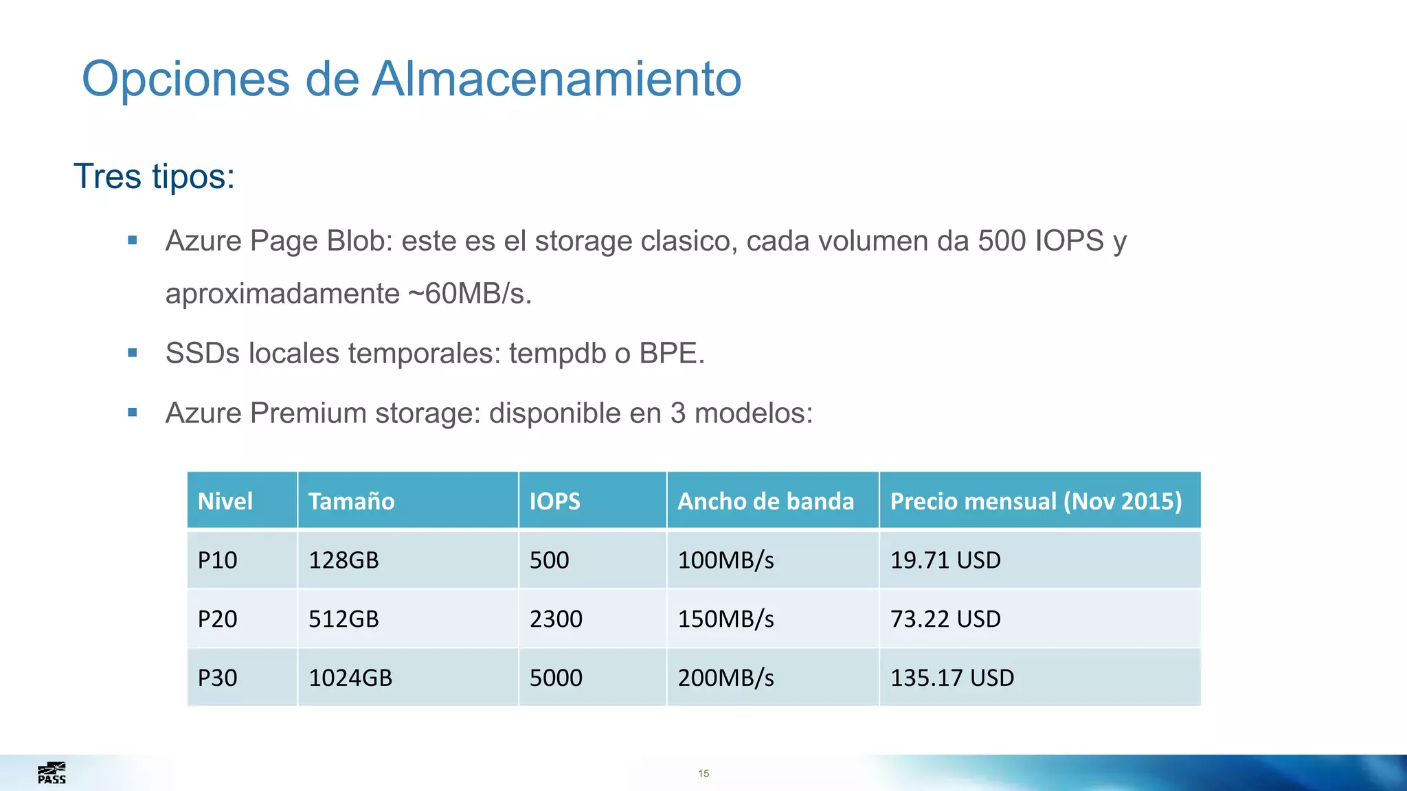 15
Opciones de Almacenamiento
Tres tipos:
 Azure Page Blob: este es el storage clasico, cada volumen da 500 IOPS y
aproximadamente ~60MB/s.
 SSDs locales temporales: tempdb o BPE.
 Azure Premium storage: disponible en 3 modelos:
15
Nivel Tamaño IOPS Ancho de banda Precio mensual (Nov 2015)
P10 128GB 500 100MB/s 19.71 USD
P20 512GB 2300 150MB/s 73.22 USD
P30 1024GB 5000 200MB/s 135.17 USD
 