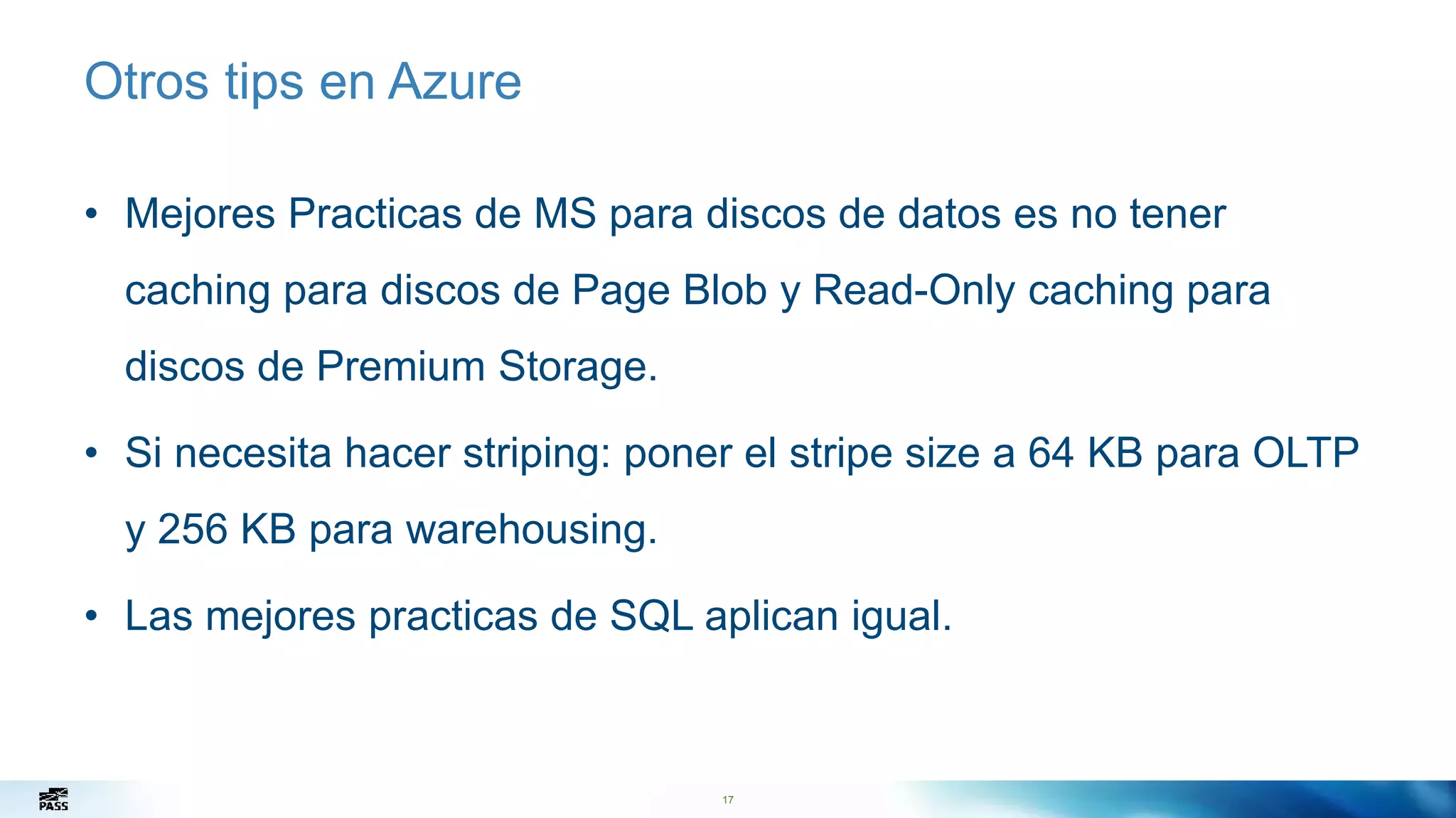 17
Otros tips en Azure
• Mejores Practicas de MS para discos de datos es no tener
caching para discos de Page Blob y Read-Only caching para
discos de Premium Storage.
• Si necesita hacer striping: poner el stripe size a 64 KB para OLTP
y 256 KB para warehousing.
• Las mejores practicas de SQL aplican igual.
17
 