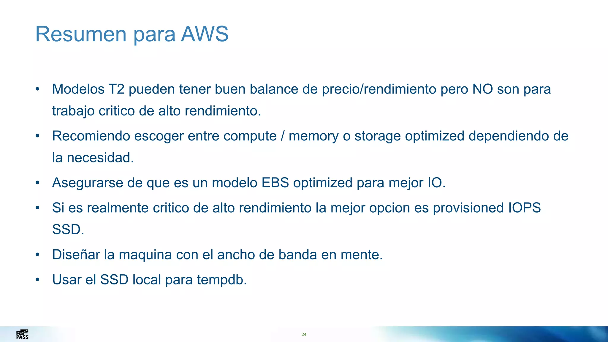 24
Resumen para AWS
• Modelos T2 pueden tener buen balance de precio/rendimiento pero NO son para
trabajo critico de alto rendimiento.
• Recomiendo escoger entre compute / memory o storage optimized dependiendo de
la necesidad.
• Asegurarse de que es un modelo EBS optimized para mejor IO.
• Si es realmente critico de alto rendimiento la mejor opcion es provisioned IOPS
SSD.
• Diseñar la maquina con el ancho de banda en mente.
• Usar el SSD local para tempdb.
24
 