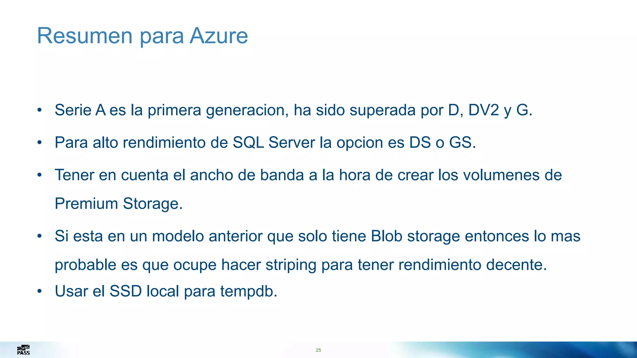 25
Resumen para Azure
• Serie A es la primera generacion, ha sido superada por D, DV2 y G.
• Para alto rendimiento de SQL Server la opcion es DS o GS.
• Tener en cuenta el ancho de banda a la hora de crear los volumenes de
Premium Storage.
• Si esta en un modelo anterior que solo tiene Blob storage entonces lo mas
probable es que ocupe hacer striping para tener rendimiento decente.
• Usar el SSD local para tempdb.
25
 
