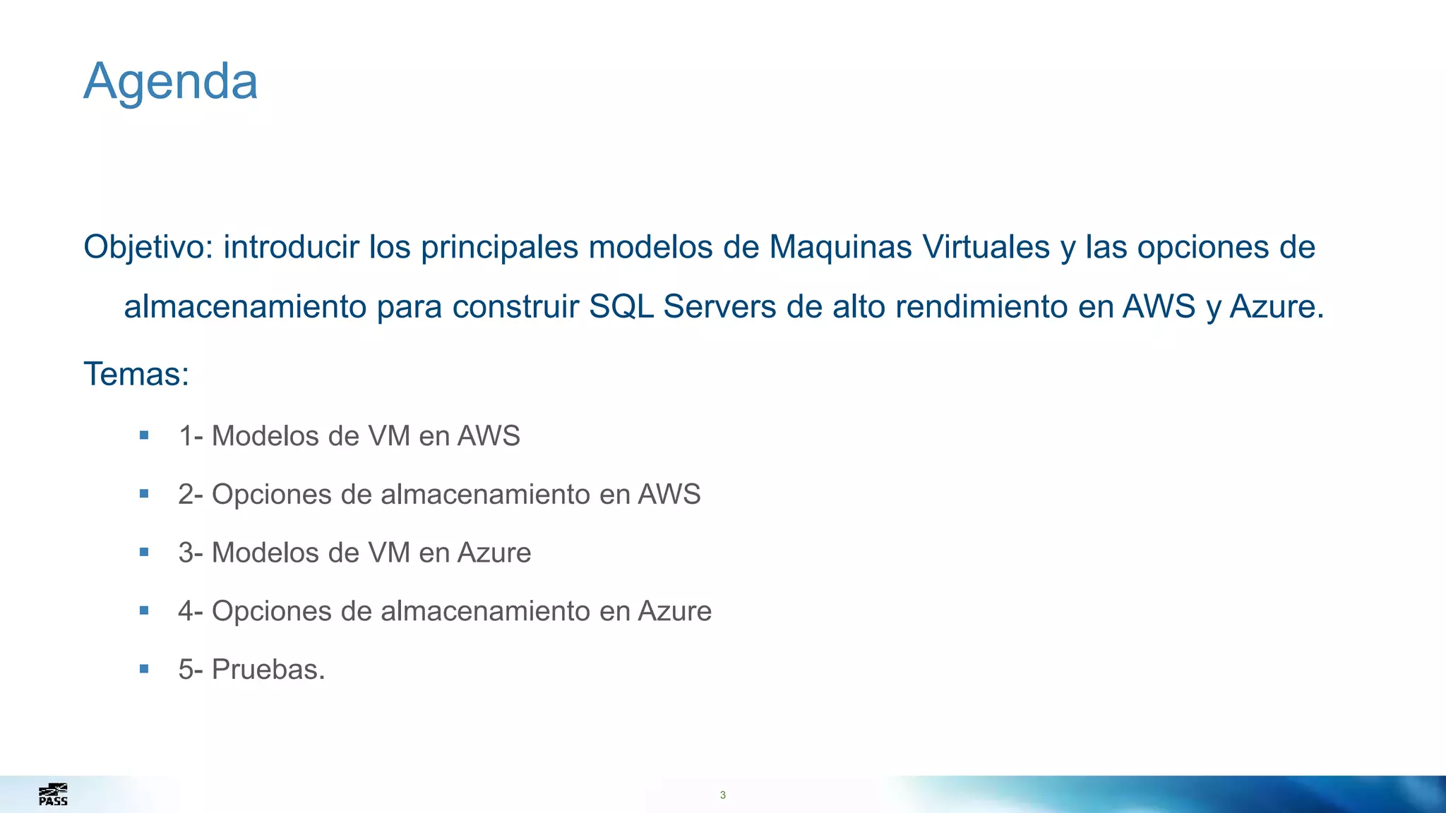 3
Agenda
Objetivo: introducir los principales modelos de Maquinas Virtuales y las opciones de
almacenamiento para construir SQL Servers de alto rendimiento en AWS y Azure.
Temas:
 1- Modelos de VM en AWS
 2- Opciones de almacenamiento en AWS
 3- Modelos de VM en Azure
 4- Opciones de almacenamiento en Azure
 5- Pruebas.
3
 