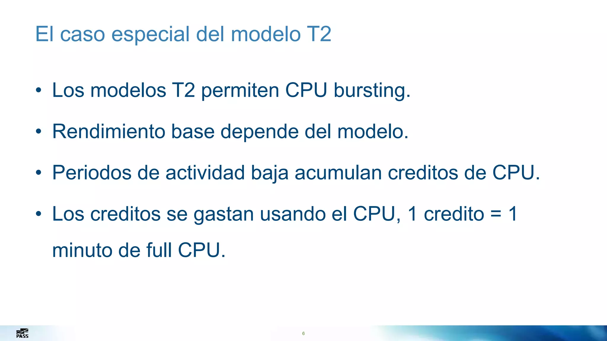 6
El caso especial del modelo T2
• Los modelos T2 permiten CPU bursting.
• Rendimiento base depende del modelo.
• Periodos de actividad baja acumulan creditos de CPU.
• Los creditos se gastan usando el CPU, 1 credito = 1
minuto de full CPU.
6
 