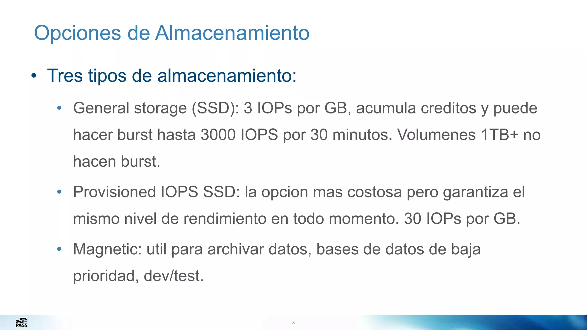 8
Opciones de Almacenamiento
• Tres tipos de almacenamiento:
• General storage (SSD): 3 IOPs por GB, acumula creditos y puede
hacer burst hasta 3000 IOPS por 30 minutos. Volumenes 1TB+ no
hacen burst.
• Provisioned IOPS SSD: la opcion mas costosa pero garantiza el
mismo nivel de rendimiento en todo momento. 30 IOPs por GB.
• Magnetic: util para archivar datos, bases de datos de baja
prioridad, dev/test.
8
 