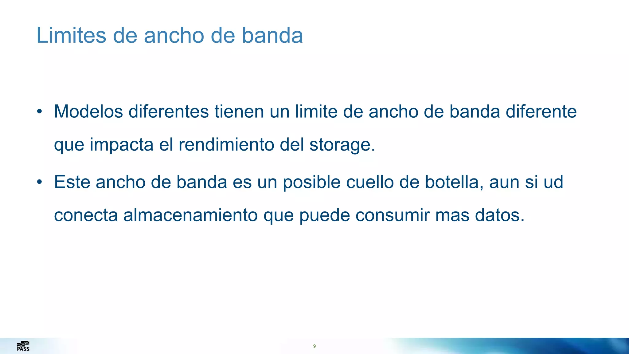 9
Limites de ancho de banda
• Modelos diferentes tienen un limite de ancho de banda diferente
que impacta el rendimiento del storage.
• Este ancho de banda es un posible cuello de botella, aun si ud
conecta almacenamiento que puede consumir mas datos.
9
 