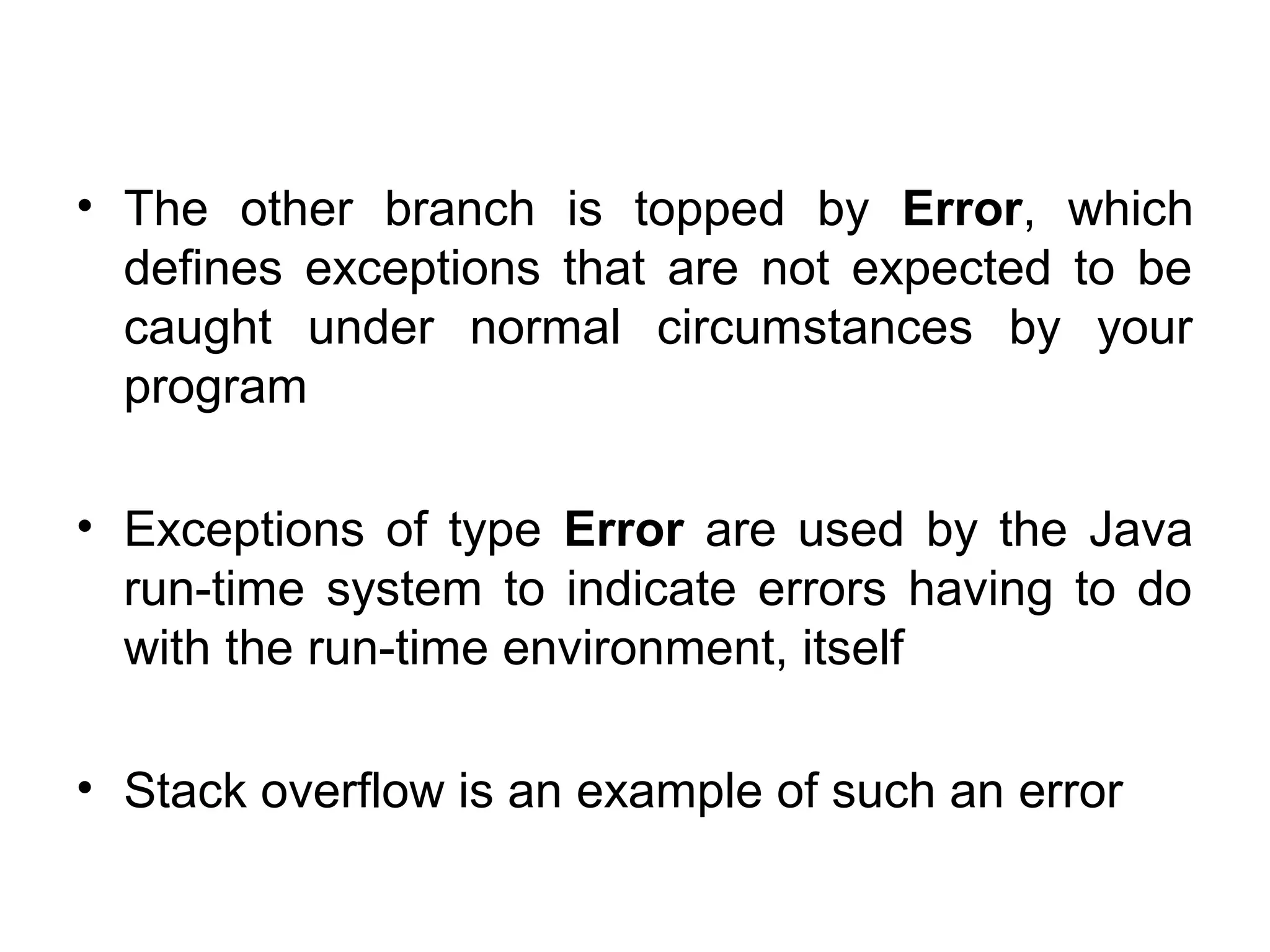 • The other branch is topped by Error, which
defines exceptions that are not expected to be
caught under normal circumstances by your
program
• Exceptions of type Error are used by the Java
run-time system to indicate errors having to do
with the run-time environment, itself
• Stack overflow is an example of such an error
 