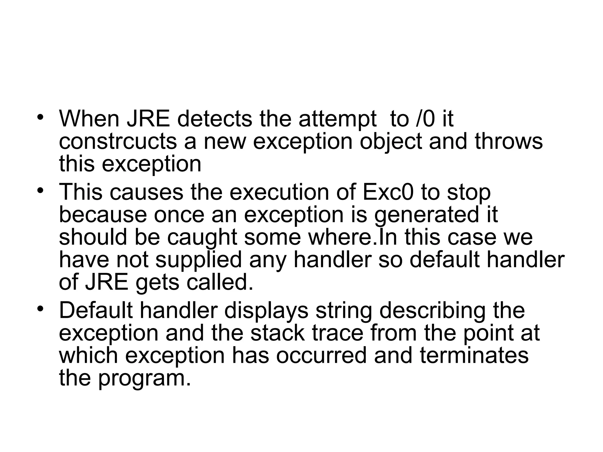 • When JRE detects the attempt to /0 it
constrcucts a new exception object and throws
this exception
• This causes the execution of Exc0 to stop
because once an exception is generated it
should be caught some where.In this case we
have not supplied any handler so default handler
of JRE gets called.
• Default handler displays string describing the
exception and the stack trace from the point at
which exception has occurred and terminates
the program.
 