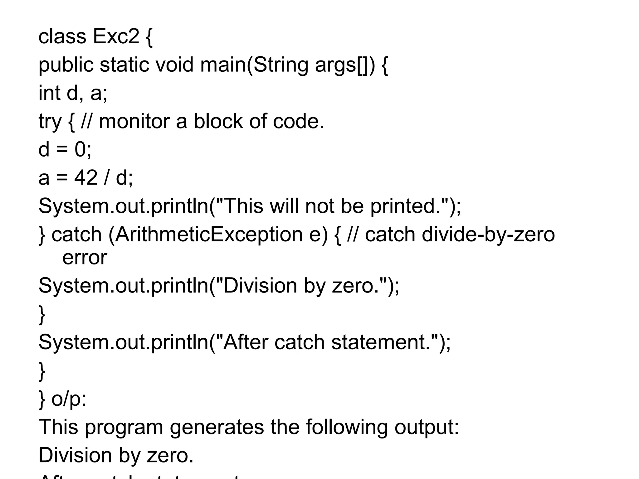 class Exc2 {
public static void main(String args[]) {
int d, a;
try { // monitor a block of code.
d = 0;
a = 42 / d;
System.out.println("This will not be printed.");
} catch (ArithmeticException e) { // catch divide-by-zero
error
System.out.println("Division by zero.");
}
System.out.println("After catch statement.");
}
} o/p:
This program generates the following output:
Division by zero.
 
