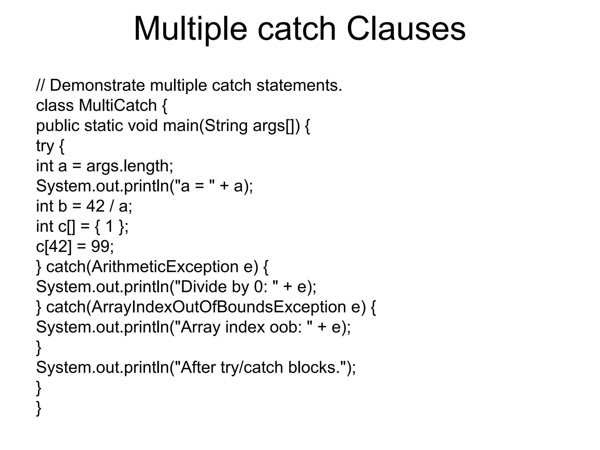 Multiple catch Clauses
// Demonstrate multiple catch statements.
class MultiCatch {
public static void main(String args[]) {
try {
int a = args.length;
System.out.println("a = " + a);
int b = 42 / a;
int c[] = { 1 };
c[42] = 99;
} catch(ArithmeticException e) {
System.out.println("Divide by 0: " + e);
} catch(ArrayIndexOutOfBoundsException e) {
System.out.println("Array index oob: " + e);
}
System.out.println("After try/catch blocks.");
}
}
 