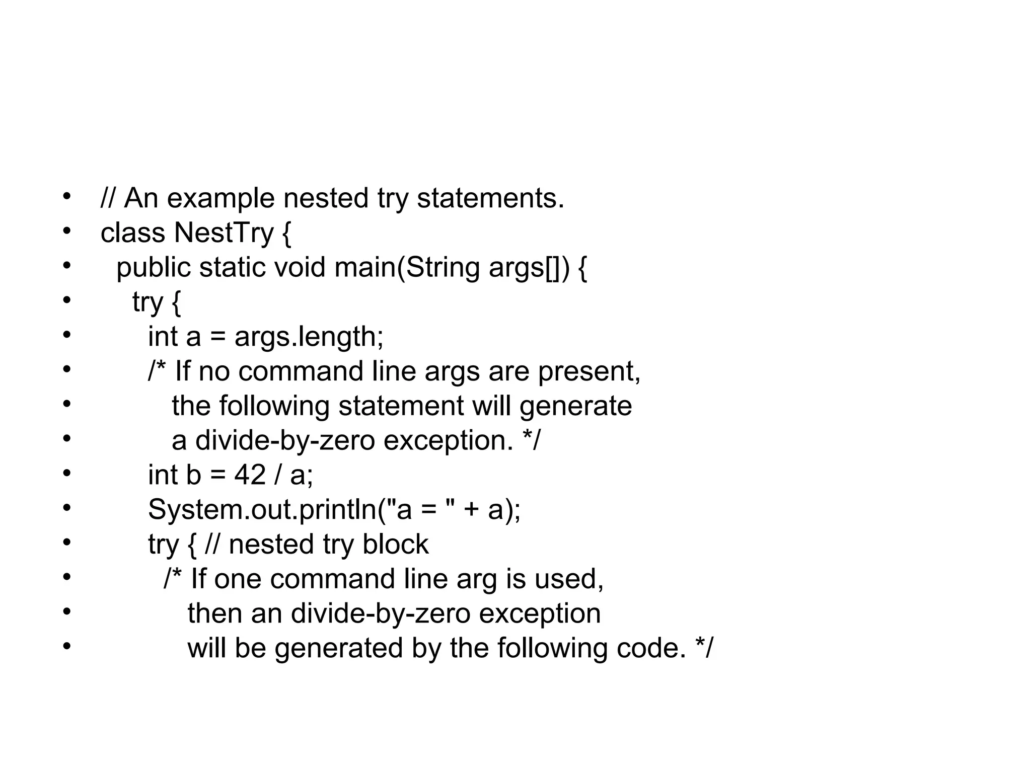 • // An example nested try statements.
• class NestTry {
• public static void main(String args[]) {
• try {
• int a = args.length;
• /* If no command line args are present,
• the following statement will generate
• a divide-by-zero exception. */
• int b = 42 / a;
• System.out.println("a = " + a);
• try { // nested try block
• /* If one command line arg is used,
• then an divide-by-zero exception
• will be generated by the following code. */
 