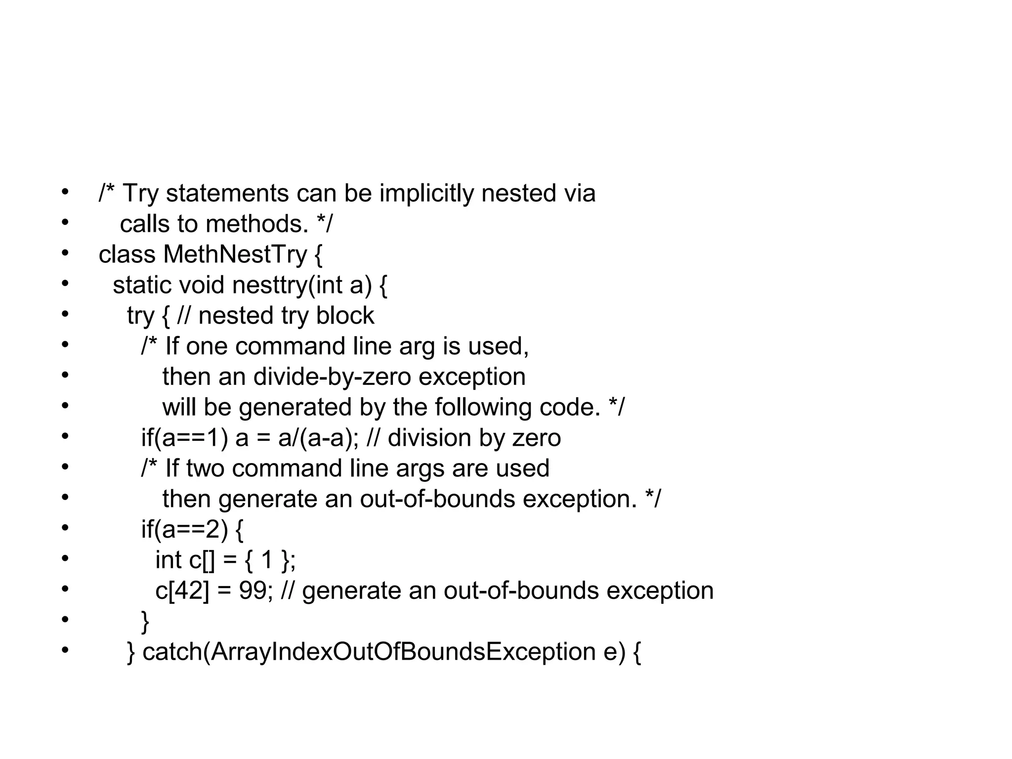 • /* Try statements can be implicitly nested via
• calls to methods. */
• class MethNestTry {
• static void nesttry(int a) {
• try { // nested try block
• /* If one command line arg is used,
• then an divide-by-zero exception
• will be generated by the following code. */
• if(a==1) a = a/(a-a); // division by zero
• /* If two command line args are used
• then generate an out-of-bounds exception. */
• if(a==2) {
• int c[] = { 1 };
• c[42] = 99; // generate an out-of-bounds exception
• }
• } catch(ArrayIndexOutOfBoundsException e) {
 