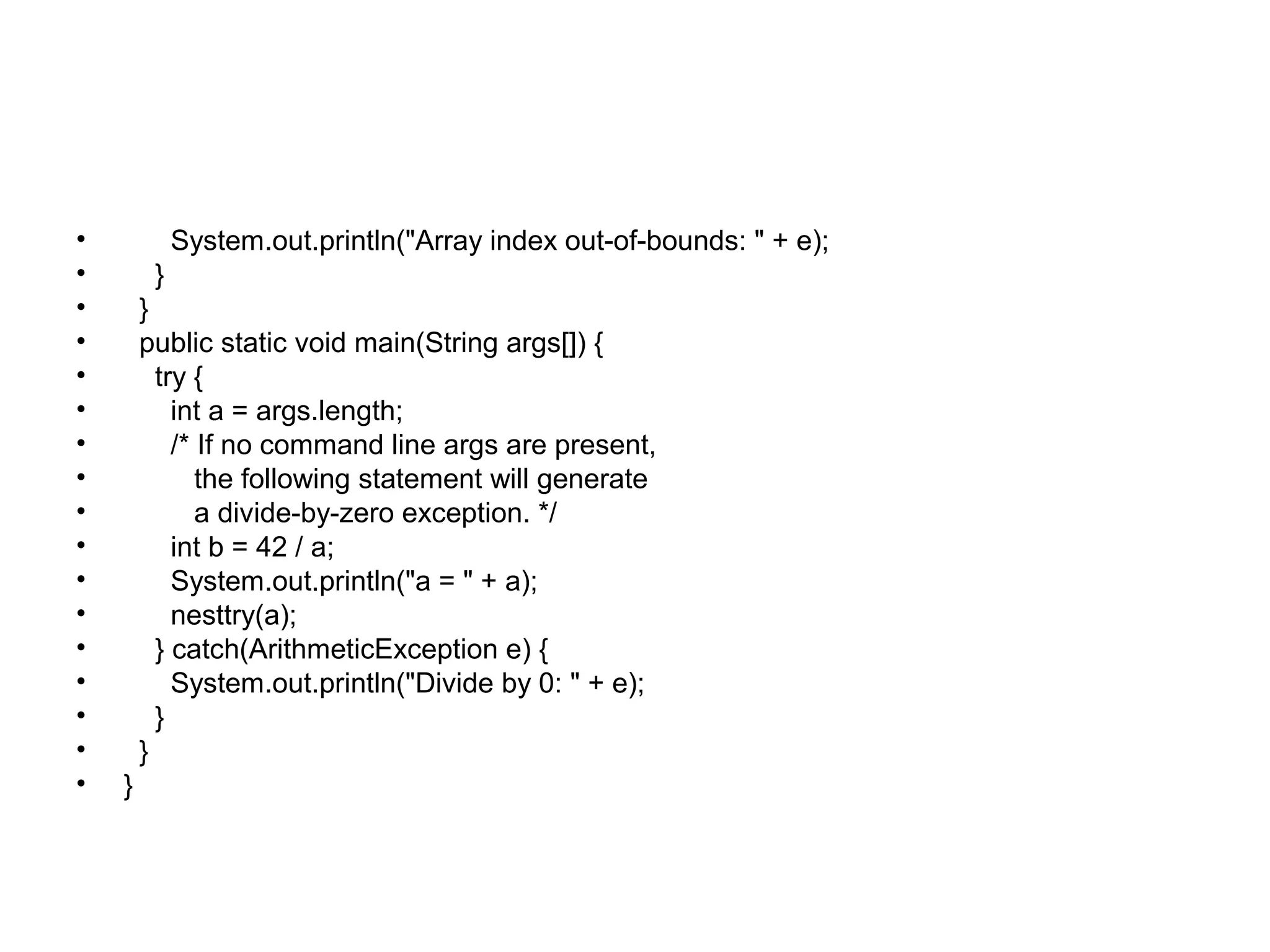 • System.out.println("Array index out-of-bounds: " + e);
• }
• }
• public static void main(String args[]) {
• try {
• int a = args.length;
• /* If no command line args are present,
• the following statement will generate
• a divide-by-zero exception. */
• int b = 42 / a;
• System.out.println("a = " + a);
• nesttry(a);
• } catch(ArithmeticException e) {
• System.out.println("Divide by 0: " + e);
• }
• }
• }
 
