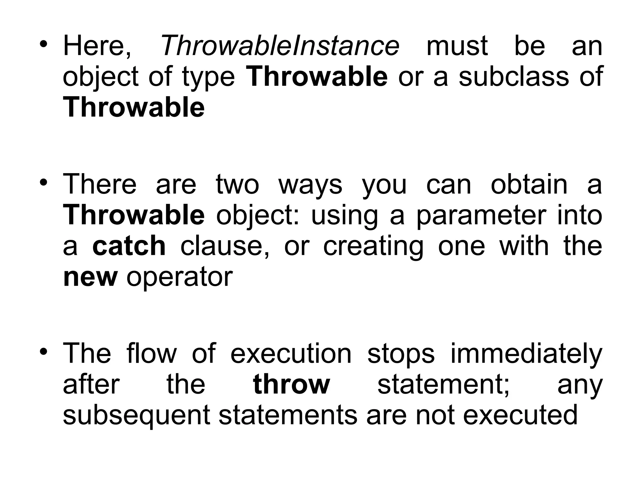 • Here, ThrowableInstance must be an
object of type Throwable or a subclass of
Throwable
• There are two ways you can obtain a
Throwable object: using a parameter into
a catch clause, or creating one with the
new operator
• The flow of execution stops immediately
after the throw statement; any
subsequent statements are not executed
 