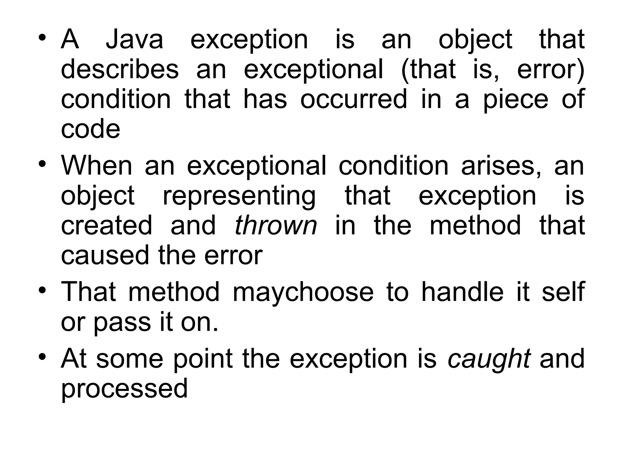 • A Java exception is an object that
describes an exceptional (that is, error)
condition that has occurred in a piece of
code
• When an exceptional condition arises, an
object representing that exception is
created and thrown in the method that
caused the error
• That method maychoose to handle it self
or pass it on.
• At some point the exception is caught and
processed
 