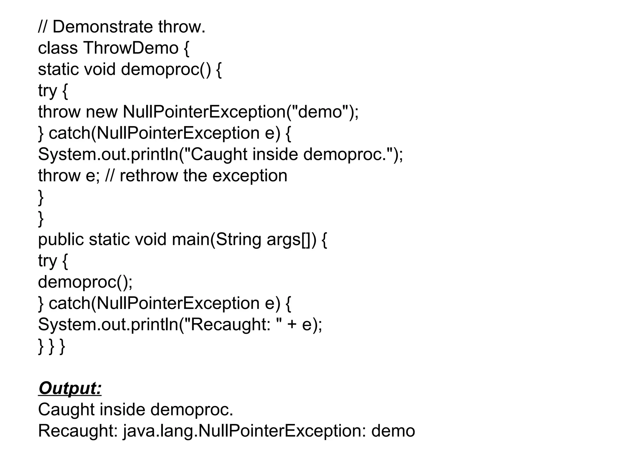 // Demonstrate throw.
class ThrowDemo {
static void demoproc() {
try {
throw new NullPointerException("demo");
} catch(NullPointerException e) {
System.out.println("Caught inside demoproc.");
throw e; // rethrow the exception
}
}
public static void main(String args[]) {
try {
demoproc();
} catch(NullPointerException e) {
System.out.println("Recaught: " + e);
} } }
Output:
Caught inside demoproc.
Recaught: java.lang.NullPointerException: demo
 