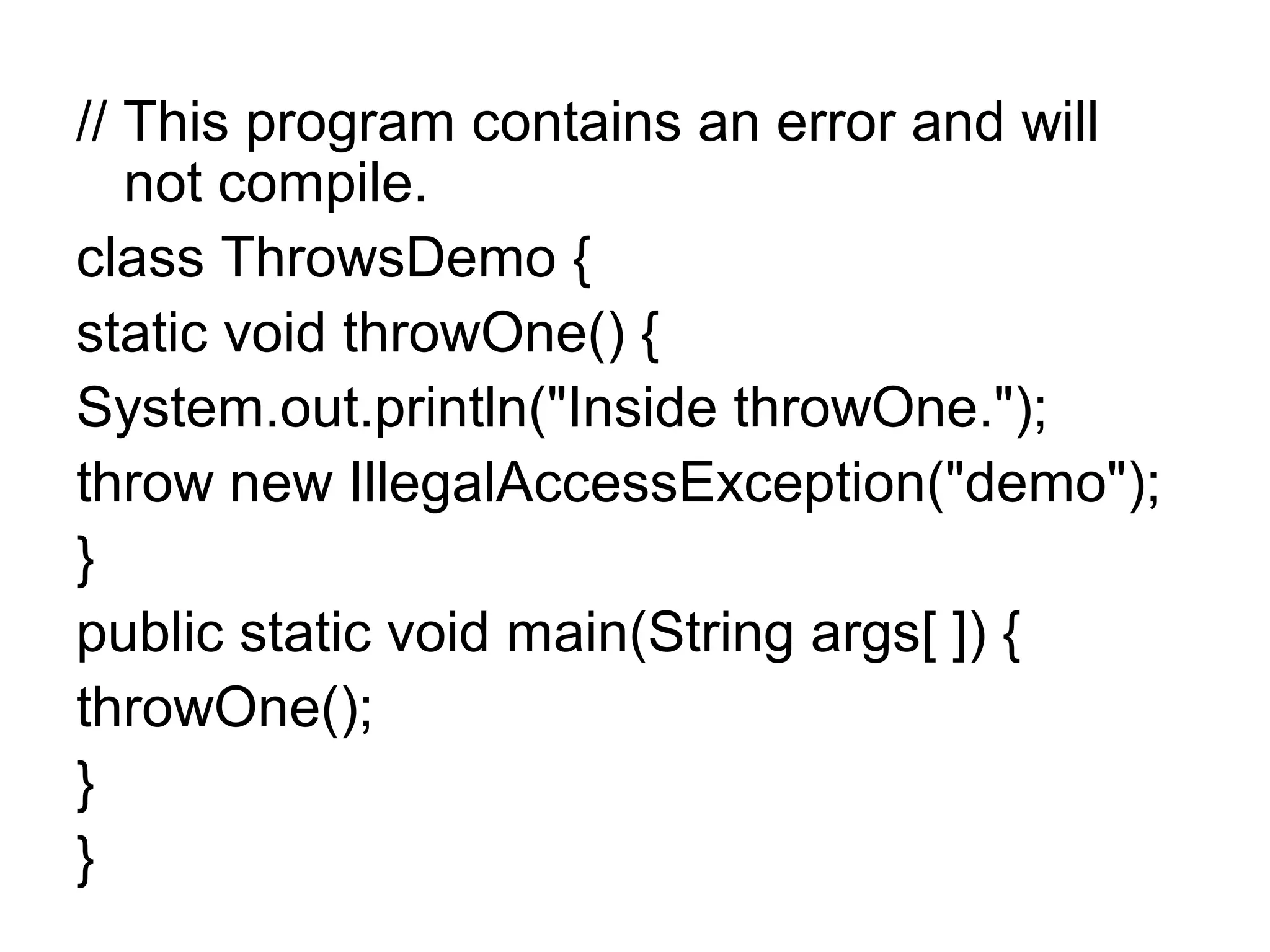 // This program contains an error and will
not compile.
class ThrowsDemo {
static void throwOne() {
System.out.println("Inside throwOne.");
throw new IllegalAccessException("demo");
}
public static void main(String args[ ]) {
throwOne();
}
}
 
