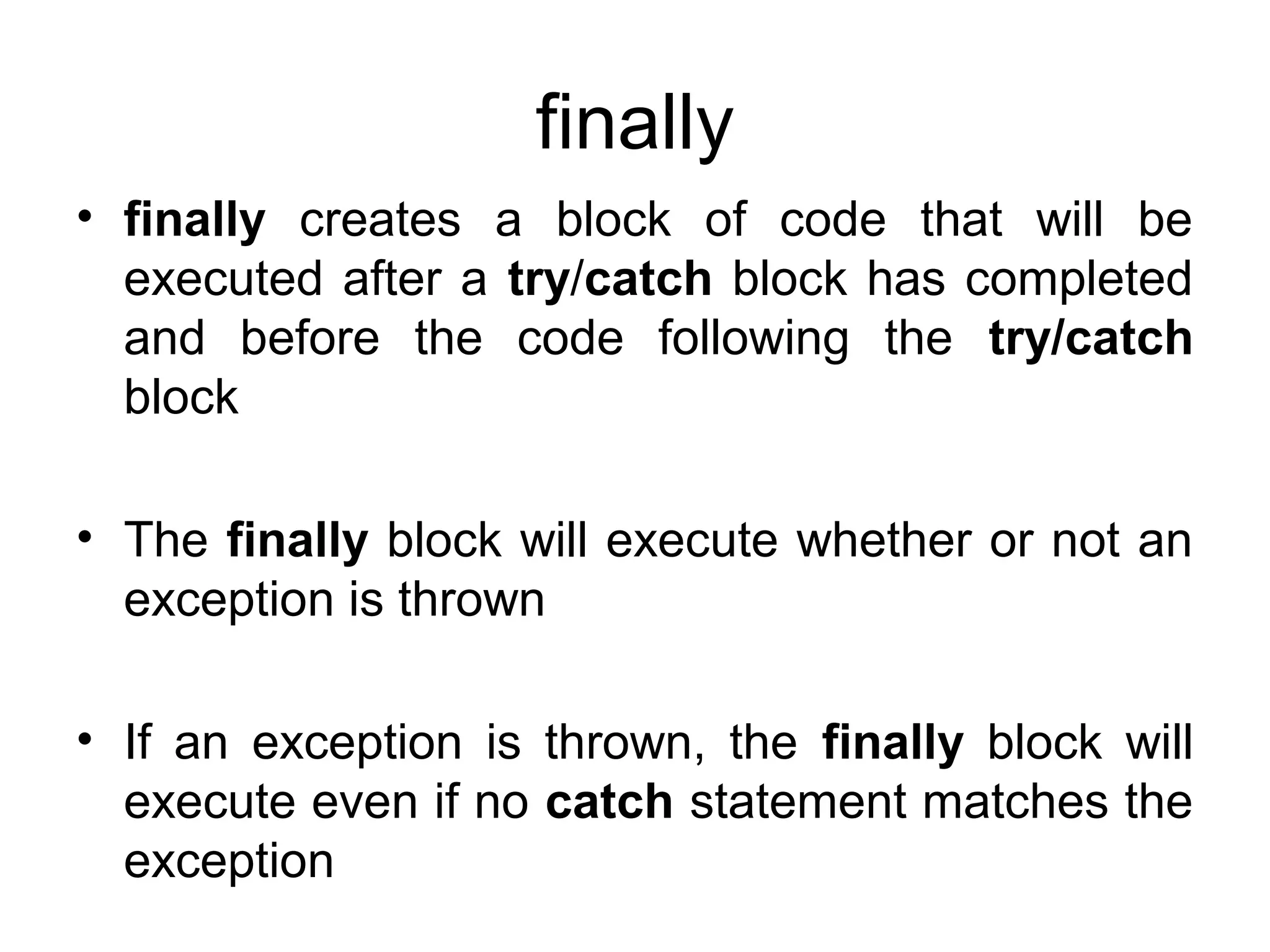 finally
• finally creates a block of code that will be
executed after a try/catch block has completed
and before the code following the try/catch
block
• The finally block will execute whether or not an
exception is thrown
• If an exception is thrown, the finally block will
execute even if no catch statement matches the
exception
 