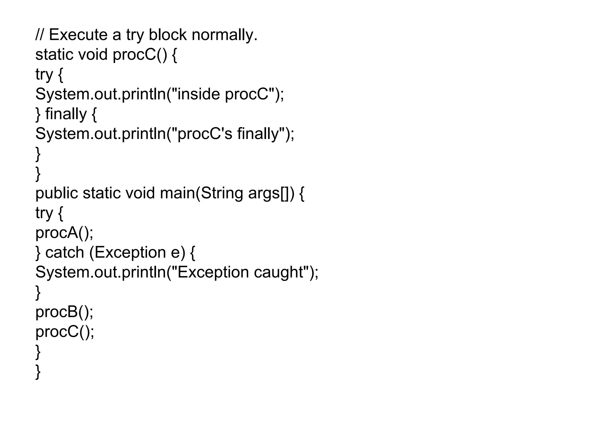 // Execute a try block normally.
static void procC() {
try {
System.out.println("inside procC");
} finally {
System.out.println("procC's finally");
}
}
public static void main(String args[]) {
try {
procA();
} catch (Exception e) {
System.out.println("Exception caught");
}
procB();
procC();
}
}
 
