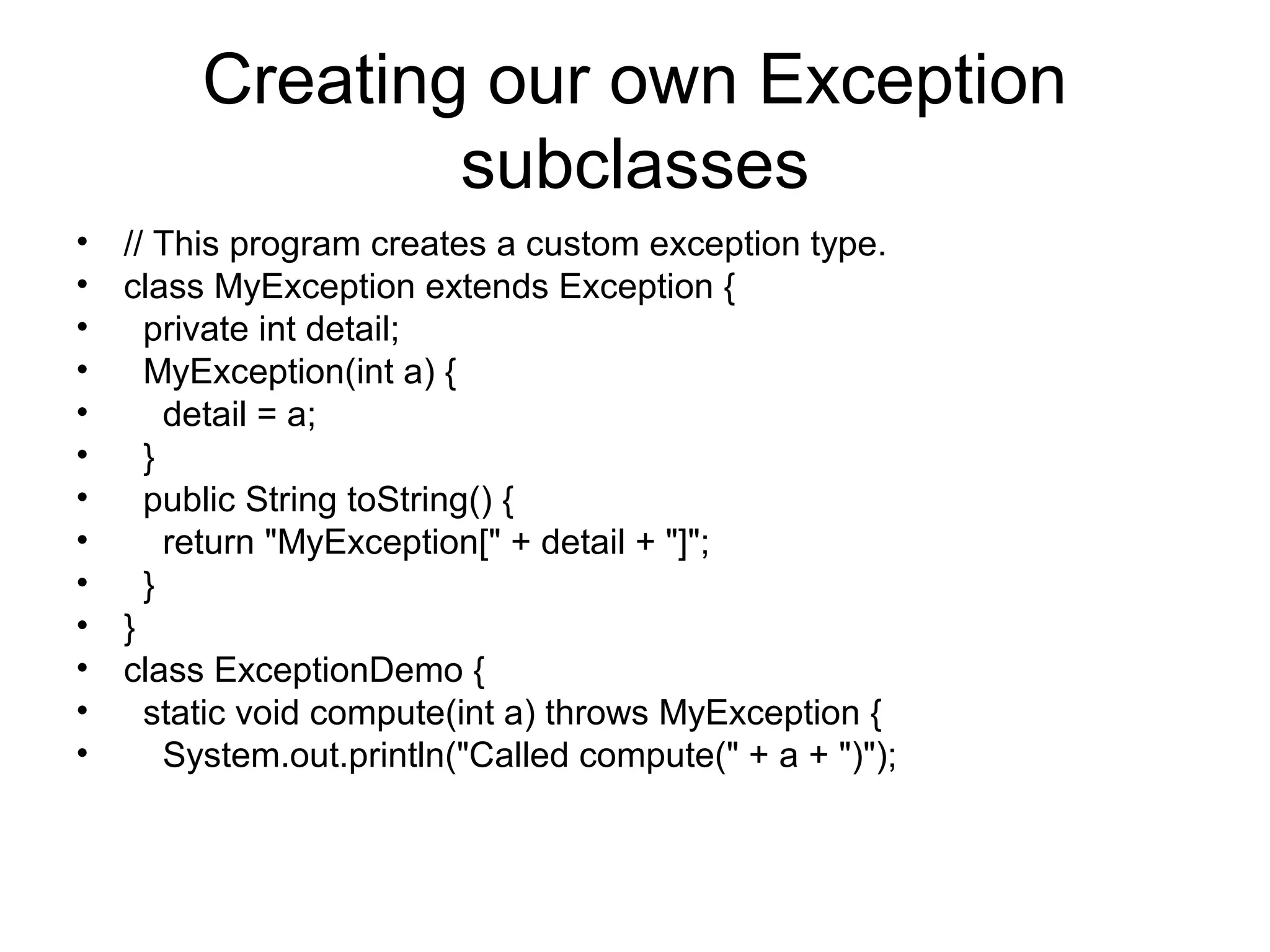 Creating our own Exception
subclasses
• // This program creates a custom exception type.
• class MyException extends Exception {
• private int detail;
• MyException(int a) {
• detail = a;
• }
• public String toString() {
• return "MyException[" + detail + "]";
• }
• }
• class ExceptionDemo {
• static void compute(int a) throws MyException {
• System.out.println("Called compute(" + a + ")");
 