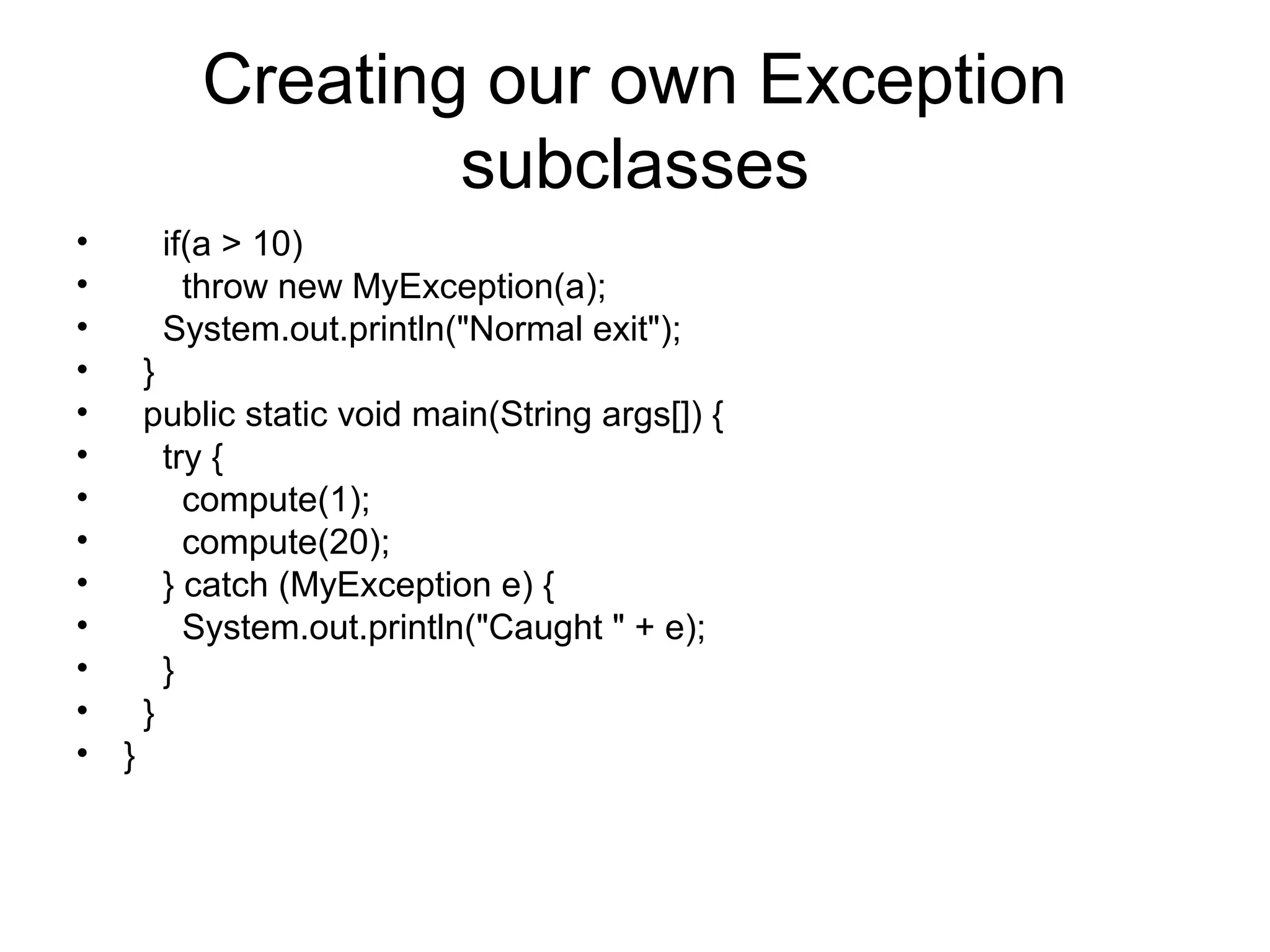 Creating our own Exception
subclasses
• if(a > 10)
• throw new MyException(a);
• System.out.println("Normal exit");
• }
• public static void main(String args[]) {
• try {
• compute(1);
• compute(20);
• } catch (MyException e) {
• System.out.println("Caught " + e);
• }
• }
• }
 