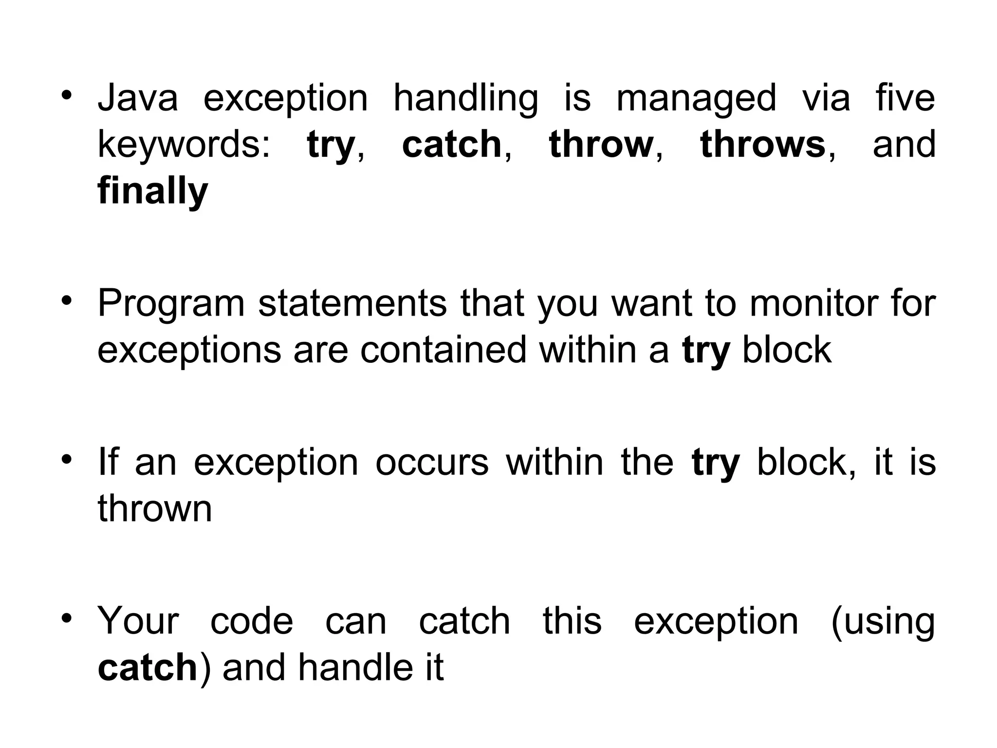 • Java exception handling is managed via five
keywords: try, catch, throw, throws, and
finally
• Program statements that you want to monitor for
exceptions are contained within a try block
• If an exception occurs within the try block, it is
thrown
• Your code can catch this exception (using
catch) and handle it
 