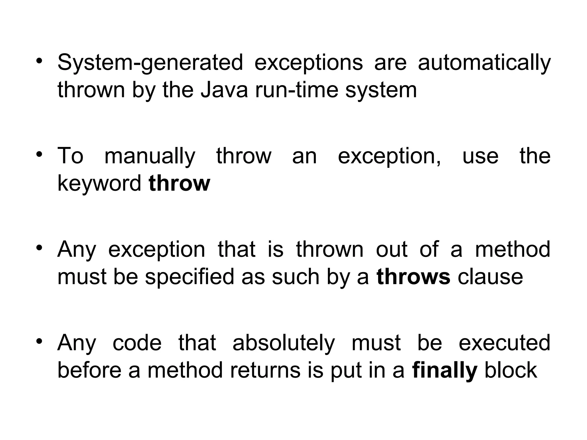 • System-generated exceptions are automatically
thrown by the Java run-time system
• To manually throw an exception, use the
keyword throw
• Any exception that is thrown out of a method
must be specified as such by a throws clause
• Any code that absolutely must be executed
before a method returns is put in a finally block
 