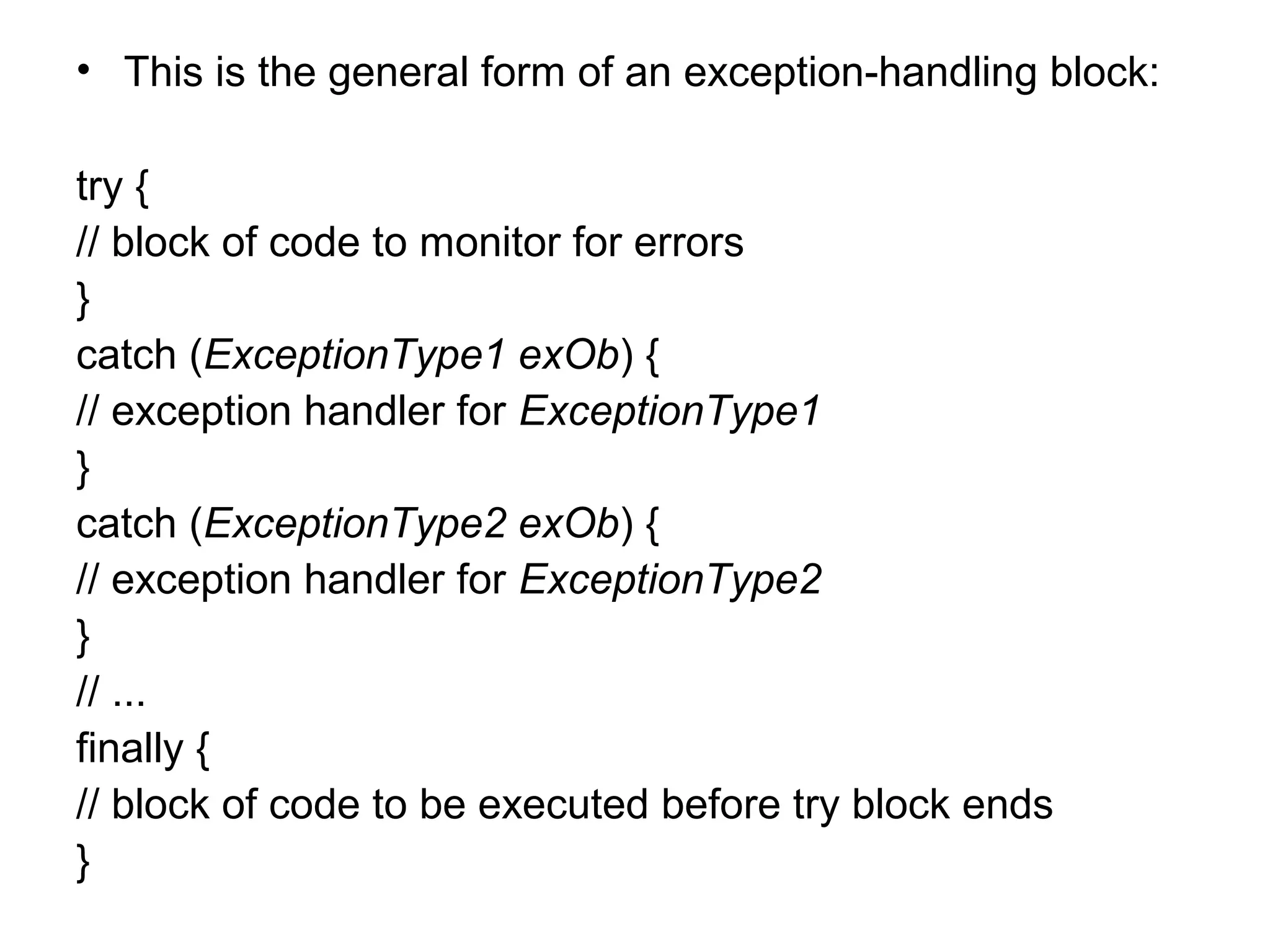 • This is the general form of an exception-handling block:
try {
// block of code to monitor for errors
}
catch (ExceptionType1 exOb) {
// exception handler for ExceptionType1
}
catch (ExceptionType2 exOb) {
// exception handler for ExceptionType2
}
// ...
finally {
// block of code to be executed before try block ends
}
 