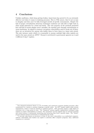 4 Conclusions
Unlinke sandboxes, which keep getting broken, hypervisors has proved to be an extremely
eﬀective tool when it comes to isolating processes. Due to VMs nature, they’re not as easy
to demploy and thus can’t be fully leveraged outside of speciﬁc environments. Despite the
lack of proper virtualization detection techiniques malwares are still able to ﬁght back in
what would otherwise be a dead end battle. The vast majority of the methods presented
here will fail if certain plugins aren’t installed, the machine goes through customization or
worse hardening. In regards to memory corruption vulnerabilites used to break out of them,
there are no incentives for anyone who holdes them to burn them in a large scale attack.
The only instance under which it is reasonable to assume multiple high value exploits are
used in the same attack are APTs6
. Stuxnet is attributed to government agencies as it used
4 diﬀerent 0 days7
exploits.
6An advanced persistent threat is a set of stealthy and continuous computer hacking processes, often
orchestrated by a person or persons targeting a speciﬁc entity. An APT usually targets either private
organizations, states or both for business or political motives. APT processes require a high degree of
covertness over a long period of time. The "advanced" process signiﬁes sophisticated techniques using
malware to exploit vulnerabilities in systems. The "persistent" process suggests that an external command
and control system is continuously monitoring and extracting data from a speciﬁc target. The "threat"
process indicates human involvement in orchestrating the attack.
7A zero-day (also known as zero-hour or 0-day or day zero) vulnerability is an undisclosed computer-
software vulnerability that hackers can exploit to adversely aﬀect computer programs, data, additional
computers or a network.
9
 