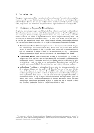 1 Introduction
This paper is an analysis of the current state of virtual machines’ security, showcasing how
features have been turned into attack vectors that can pose threats to real enterprise level
infrastructures. Despite the few real world scenarios that have actively exploited security
holes, they remain one of the most dangerous threats organizations have to look out for.
1.1 Staircase to Successful Exploitation
Despite the increasing attempts to publicly talk about oﬀensive security, it is still a niche art
that often times leaves observers with the fundamental question of "how" it all happenes.
The techniques discussed in this paper revolve around the lower level aspects of computer
science therefore the reader is expected to have a certain degree of familiary with CPU
architectures, C and operating systems theory. The main focus of this writing are going to
be the ﬁrst two points of the phases when trying to break out of a virtualized environment.
The vast majority of exploits chains can be broken down to these fundamental phases:
• Reconissance Phase: Determining the nature of the environment in which the pro-
cess is executing is the most important thing. Based upon the gathered data, decision
should be made in regards to how to behave. This means that if the necessary con-
disitions aren’t met, it is best to clean up the envinronment and exit. Anything that
the operating system reveals becomes precious in the later phases of the attack.
• Exploitation Phase: The attack surface is made of anything that can be used to
inﬂuence the host machine, ranging from vulnerable system calls to folders sharing
mechanisms. Memory corruption or even better, logical bugs are be leveraged in order
to get arbitrary code execution on the host machine. In order to take control of the
target it is necessary to hijack the execution ﬂow and redirect it to your payload.
• Maintaining Persistance: In this phase there are quite alot of things an attacker can
do to gain persistance and stay undetected. Rootkits1
are one of the most eﬀective
tools at the disposal of an intruder. It sohuld be taken into account though, that
modern operating systems have made their deployement much harder by making the
entire exploitation chain harder to pull oﬀ. Ever since code signing has ben added to
kernel mode drivers on top of exploit-mitigation features, staying in kernel space has
been a much harder task to accomplish than it used to. The astute reader may have
noticed that maintaining persistance is likely to involve the use of multiple exploits
and therefore, embodying the entire exploitation process in itself.
1A rootkit is a collection of computer software, designed to enable access to a computer or areas of its
software that would not otherwise be allowed (for example, to an unauthorized user) and often masks its
existence or the existence of other software
2
 