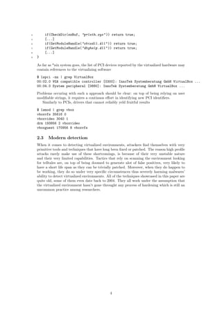 4 if(CheckDir(szBuf, "prleth.sys" )) return true;
5 [...]
6 if(GetModuleHandle("sbiedll.dll" )) return true;
7 if(GetModuleHandle("dbghelp.dll" )) return true;
8 [...]
9 }
As far as *nix system goes, the list of PCI devices reported by the virtualized hardware may
contain references to the virtualizing software
$ lspci -nn | grep VirtualBox
00:02.0 VGA compatible controller [0300]: InnoTek Systemberatung GmbH VirtualBox ...
00:04.0 System peripheral [0880]: InnoTek Systemberatung GmbH VirtualBox ...
Problems occuring with such a approach should be clear: on top of being relying on user
modiﬁable strings, it requires a continuos eﬀort in identifying new PCI identiﬁers.
Similarly to PCIs, drivers that cannot reliably yeld fruitful results
$ lsmod | grep vbox
vboxvfs 35616 0
vboxvideo 3040 1
drm 193856 2 vboxvideo
vboxguest 170956 8 vboxvfs
2.3 Modern detection
When it comes to detecting virtualized environments, attackers ﬁnd themselves with very
primitive tools and techniques that have long been ﬁxed or patched. The reason high proﬁle
attacks rarely make use of these shortcomings, is because of their very unstable nature
and their very limited capabilities. Tactics that rely on scanning the environment looking
for telltales are, on top of being doomed to generate alot of false positives, very likely to
have a short life span as they can be trivially patched. Moreover, when they do happen to
be working, they do so under very speciﬁc circumstences thus severely harming malwares’
ability to detect virtualized environments. All of the techniques showcased in this paper are
quite old, some of them even date back to 2004. They all work under the assumption that
the virtualized environment hasn’t gone throught any process of hardening which is still an
uncommon practice among researchers.
4
 