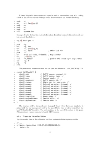 VMware ships with rpctools.exe and it can be used to communicate over RPC. Taking
a look at the function’s inner workings with a disassembler we can ﬁnd the following.
1 push esi
2 mov esi, [ebp+arg_0]
3 push eax
4 push ecx
5 push esi
6 call Message_Send
Message_Send is the function that calls Backdoor. Backdoor is exported in vmtools.dll and
is represented as follows.
1 arg_0= dword ptr 8
2
3 push ebp
4 mov ebp, esp
5 mov eax, [ebp+arg_0]
6 mov ecx, 5658h ; VMWare I/O Port
7 push eax
8 mov dword ptr [eax], 564D5868h ; Magic Number
9 mov [eax+0Ch], cx
10 call sub_412440 ; perform the actual input acquisition
11 add esp, 4
12 pop ebp
13 retn
The packets sent between the host and the guest are deﬁned in .../dnd/dndCPMsgV4.h.
1 struct DnDCPMsgHdrV4 {
2 uint32 cmd; /* DnD/CP message command. */
3 uint32 type; /* DnD/CP message type. */
4 uint32 src; /* Message sender. */
5 uint32 sessionId; /* DnD/CP session ID. */
6 uint32 status; /* Status for last operation. */
7 uint32 param1; /* Optional parameter. Optional. */
8 uint32 param2; /* Optional parameter. Optional. */
9 uint32 param3; /* Optional parameter. Optional. */
10 uint32 param4; /* Optional parameter. Optional. */
11 uint32 param5; /* Optional parameter. Optional. */
12 uint32 param6; /* Optional parameter. Optional. */
13 uint32 binarySize; /* Binary size. */
14 uint32 payloadOffset; /* Payload offset. */
15 uint32 payloadSize; /* Payload size. */
16 }
The structure will be discussed more thorughtly later. Now that some familiarity is
gained with the way messages are sent by the guest OS, its time to take a look at how the
host OS handles RPC packets. The host machines in the case of the author of this paper
(Windows) uses vmware-vmx.exe to handle RPC requests.
3.2.2 Triggering the vulnerability
The decompiled code of the vulnerable functions applies the following sanity checks.
1 // ...
2 if (packet->packetSize < DND_CP_MSG_HEADERSIZE_V4)
3 return -1;
6
 