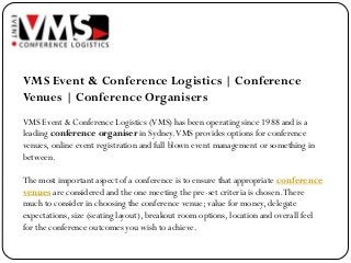 VMS Event & Conference Logistics | Conference
Venues | Conference Organisers
VMS Event & Conference Logistics (VMS) has been operating since 1988 and is a
leading conference organiser in Sydney. VMS provides options for conference
venues, online event registration and full blown event management or something in
between.

The most important aspect of a conference is to ensure that appropriate conference
venues are considered and the one meeting the pre-set criteria is chosen. There
much to consider in choosing the conference venue; value for money, delegate
expectations, size (seating layout), breakout room options, location and overall feel
for the conference outcomes you wish to achieve.
 