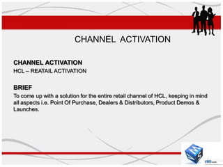CHANNEL ACTIVATION

CHANNEL ACTIVATION
HCL – REATAIL ACTIVATION


BRIEF
To come up with a solution for the entire retail channel of HCL, keeping in mind
all aspects i.e. Point Of Purchase, Dealers & Distributors, Product Demos &
Launches.
 