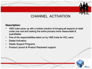 CHANNEL ACTIVATION

Description:
•   VMS India came up with a holistic solution of bringing all aspects of retail
    under one roof and making the entire process more measurable &
    quantifiable.
•   Few of the responsibilities taken on by VMS India for HCL were:
•   Dealer Activation.
•   Dealer Support Programs
•   Product Launch & Product Placement support.
 