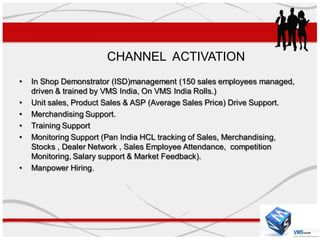 CHANNEL ACTIVATION
•   In Shop Demonstrator (ISD)management (150 sales employees managed,
    driven & trained by VMS India, On VMS India Rolls.)
•   Unit sales, Product Sales & ASP (Average Sales Price) Drive Support.
•   Merchandising Support.
•   Training Support
•   Monitoring Support (Pan India HCL tracking of Sales, Merchandising,
    Stocks , Dealer Network , Sales Employee Attendance, competition
    Monitoring, Salary support & Market Feedback).
•   Manpower Hiring.
 