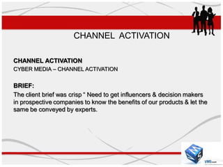 CHANNEL ACTIVATION

CHANNEL ACTIVATION
CYBER MEDIA – CHANNEL ACTIVATION


BRIEF:
The client brief was crisp “ Need to get influencers & decision makers
in prospective companies to know the benefits of our products & let the
same be conveyed by experts.
 