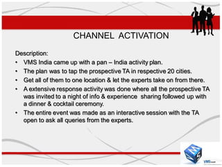CHANNEL ACTIVATION
Description:
• VMS India came up with a pan – India activity plan.
• The plan was to tap the prospective TA in respective 20 cities.
• Get all of them to one location & let the experts take on from there.
• A extensive response activity was done where all the prospective TA
  was invited to a night of info & experience sharing followed up with
  a dinner & cocktail ceremony.
• The entire event was made as an interactive session with the TA
  open to ask all queries from the experts.
 