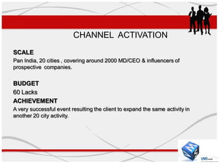 CHANNEL ACTIVATION
SCALE
Pan India, 20 cities , covering around 2000 MD/CEO & influencers of
prospective companies.


BUDGET
60 Lacks
ACHIEVEMENT
A very successful event resulting the client to expand the same activity in
another 20 city activity.
 