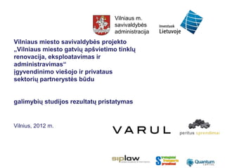 Vilniaus m.
                                  savivaldybės
                                  administracija
Vilniaus miesto savivaldybės projekto
„Vilniaus miesto gatvių apšvietimo tinklų
renovacija, eksploatavimas ir
administravimas“
įgyvendinimo viešojo ir privataus
sektorių partnerystės būdu


galimybių studijos rezultatų pristatymas


Vilnius, 2012 m.
 