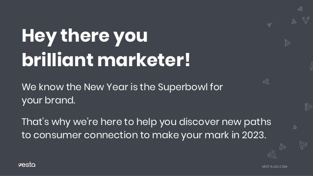 Hey there you
brilliant marketer!
We know the New Year is the Superbowl for
your brand.
That’s why we’re here to help you discover new paths
to consumer connection to make your mark in 2023.
VESTA-GO.COM
 