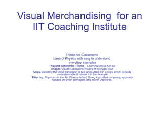 Visual Merchandising  for an IIT Coaching Institute Theme for Classrooms  Laws of Physics with easy to understand  everyday examples Thought Behind the Theme  – Learning can be fun too Images -Visually appealing images of everyday stuff Copy - Avoiding the literal translation of law and putting it in a copy which is easily understandable & relates it to the example Title-  (eg. Physics is in the Air, Physics is fun) Giving it a chilled out young approach focused on smart teenagers who are IIT Aspirants.  