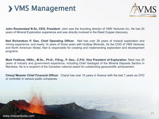 www.vmsventures.com
VMS Management
www.vmsventures.com
23
John Roozendaal B.Sc, CEO, President: John was the founding director of VMS Ventures Inc. He has 20
years of Mineral Exploration experience and was directly involved in the Reed Copper discovery.
Neil Richardson P. Geo. Chief Operating Officer: Neil has over 26 years of mineral exploration and
mining experience; and nearly 14 years of those years with Hudbay Minerals. As the COO of VMS Ventures
and North American Nickel, Neil is responsible for creating and implementing exploration and development
programs.
Mark Fedikow, HBSc., M.Sc., Ph.D., P.Eng., P. Geo., C.P.G. Vice President of Exploration: Mark has 35
years of industry and government experience, including Chief Geologist of the Mineral Deposits Section in
Manitoba. He is a recipient of the Canadian national award for outstanding geoscientific achievement.
Cheryl Messier Chief Financial Officer: Cheryl has over 15 years in finance with the last 7 years as CFO
or controller in various public companies.
 