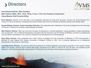 www.vmsventures.com
Directors
John Roozendaal B.Sc, CEO, President
Mark Fedikow, HBSc., M.Sc., Ph.D., P.Eng., P. Geo., C.P.G. Vice President of Exploration
Cheryl Messier Chief Financial Officer
Evan Sleeman, Director: Evan has been in the exploration business for more than 45 years. He was one of the founders of a
number of mining companies, including Arizona Star, Nevada Star (now Pure Nickel) and Bronson Mines (now Goliath Gold).
Donald Whalen, Director, Audit Committee Chairman: Don graduated with a Bachelor of Commerce Degree from the University
of Toronto in 1964 and is currently a self-employed consultant.
Wes Roberts, Director: Wes has more than 30 years of experience in mineral exploration, mining operations, project engineering
and management. He is a Mineral Engineering Consultant with the American Law firm Dorsey & Whitney LLP and is a professional
mining engineer specializing in the economic evaluation and development of mineral deposits.
Gary Ostry, Director: Gary graduated with a BSc (Hons) in geology from the University of Manitoba in 1975 and received a
Bachelor of Laws degree from Queens University in Kingston, Ontario in 1981. He is currently registered as a Professional
Geoscientist in the province of Manitoba.
Jay Butterworth, Director: Jay has had extensive experience in mineral exploration and property acquisition in the western United
States and Canada, and has been involved with public companies as an officer or director for over 35 years. He assisted Hycroft
Mining Co. with acquiring the sulfur gold property in Pershing County, Nevada, which became a long time producer.
www.vmsventures.com
24
 
