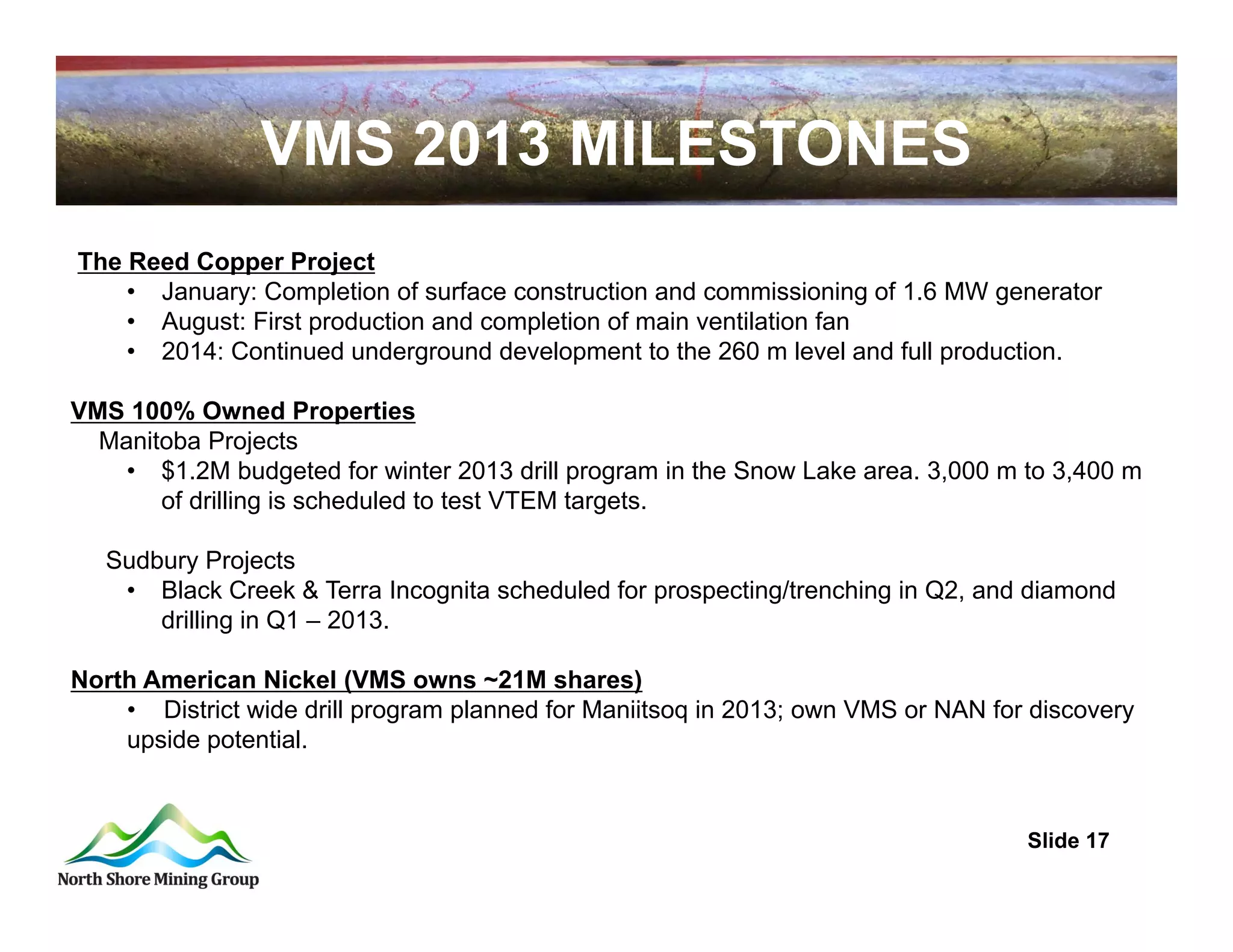 VMS 2013 MILESTONES
The Reed Copper Project
    • January: Completion of surface construction and commissioning of 1.6 MW generator
    • August: First production and completion of main ventilation fan
    • 2014: Continued underground development to the 260 m level and full production.

VMS 100% Owned Properties
  Manitoba Projects
    • $1.2M budgeted for winter 2013 drill program in the Snow Lake area. 3,000 m to 3,400 m
       of drilling is scheduled to test VTEM targets.

   Sudbury Projects
    • Black Creek & Terra Incognita scheduled for prospecting/trenching in Q2, and diamond
       drilling in Q1 – 2013.

North American Nickel (VMS owns ~21M shares)
    • District wide drill program planned for Maniitsoq in 2013; own VMS or NAN for discovery
    upside potential.



                                                                                   Slide 17
 